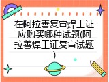 在阿拉善复审焊工证应购买哪种试题(阿拉善焊工证复审试题)