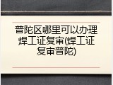 普陀区哪里可以办理焊工证复审(焊工证复审普陀)