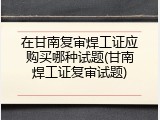 在甘南复审焊工证应购买哪种试题(甘南焊工证复审试题)