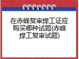 在赤峰复审焊工证应购买哪种试题(赤峰焊工复审试题)