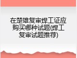 在楚雄复审焊工证应购买哪种试题(焊工复审试题推荐)