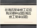 在清远复审焊工证应购买哪种试题(清远焊工复审试题)