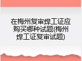 在梅州复审焊工证应购买哪种试题(梅州焊工证复审试题)