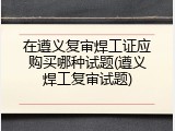 在遵义复审焊工证应购买哪种试题(遵义焊工复审试题)