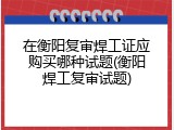 在衡阳复审焊工证应购买哪种试题(衡阳焊工复审试题)