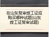 在山东复审焊工证应购买哪种试题(山东焊工证复审试题)
