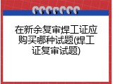 在新余复审焊工证应购买哪种试题(焊工证复审试题)