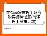 在菏泽复审焊工证应购买哪种试题(菏泽焊工复审试题)