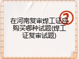 在河南复审焊工证应购买哪种试题(焊工证复审试题)