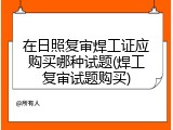 在日照复审焊工证应购买哪种试题(焊工复审试题购买)