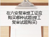在六安复审焊工证应购买哪种试题(焊工复审试题购买)