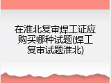 在淮北复审焊工证应购买哪种试题(焊工复审试题淮北)