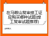 在马鞍山复审焊工证应购买哪种试题(焊工复审试题推荐)