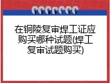 在铜陵复审焊工证应购买哪种试题(焊工复审试题购买)