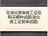 在湖北复审焊工证应购买哪种试题(湖北焊工证复审试题)