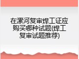 在漯河复审焊工证应购买哪种试题(焊工复审试题推荐)