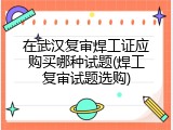 在武汉复审焊工证应购买哪种试题(焊工复审试题选购)