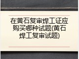 在黄石复审焊工证应购买哪种试题(黄石焊工复审试题)
