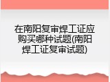 在南阳复审焊工证应购买哪种试题(南阳焊工证复审试题)