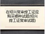 在绍兴复审焊工证应购买哪种试题(绍兴焊工证复审试题)