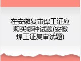 在安徽复审焊工证应购买哪种试题(安徽焊工证复审试题)