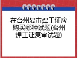 在台州复审焊工证应购买哪种试题(台州焊工证复审试题)