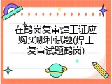 在鹤岗复审焊工证应购买哪种试题(焊工复审试题鹤岗)