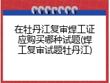 在牡丹江复审焊工证应购买哪种试题(焊工复审试题牡丹江)