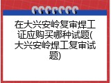 在大兴安岭复审焊工证应购买哪种试题(大兴安岭焊工复审试题)