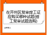 在开州区复审焊工证应购买哪种试题(焊工复审试题选购)