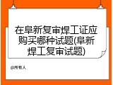 在阜新复审焊工证应购买哪种试题(阜新焊工复审试题)