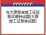 在太原复审焊工证应购买哪种试题(太原焊工证复审试题)