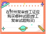 在忻州复审焊工证应购买哪种试题(焊工复审试题购买)