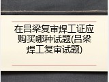 在吕梁复审焊工证应购买哪种试题(吕梁焊工复审试题)