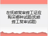 在抚顺复审焊工证应购买哪种试题(抚顺焊工复审试题)