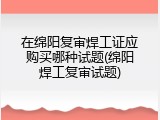 在绵阳复审焊工证应购买哪种试题(绵阳焊工复审试题)