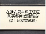 在雅安复审焊工证应购买哪种试题(雅安焊工证复审试题)