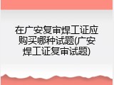 在广安复审焊工证应购买哪种试题(广安焊工证复审试题)