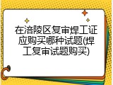 在涪陵区复审焊工证应购买哪种试题(焊工复审试题购买)
