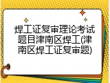 焊工证复审理论考试题目津南区焊工(津南区焊工证复审题)