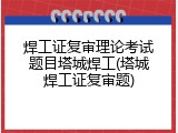 焊工证复审理论考试题目塔城焊工(塔城焊工证复审题)