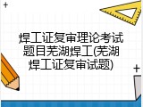 焊工证复审理论考试题目芜湖焊工(芜湖焊工证复审试题)