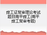 焊工证复审理论考试题目南平焊工(南平焊工复审考题)