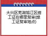 大兴区芜湖鸠江区焊工证在哪里复审(焊工证复审地点)