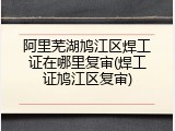 阿里芜湖鸠江区焊工证在哪里复审(焊工证鸠江区复审)
