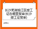长沙芜湖鸠江区焊工证在哪里复审(长沙焊工证复审)