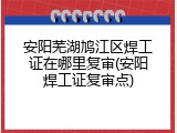 安阳芜湖鸠江区焊工证在哪里复审(安阳焊工证复审点)