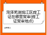 菏泽芜湖鸠江区焊工证在哪里复审(焊工证复审地点)