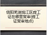 信阳芜湖鸠江区焊工证在哪里复审(焊工证复审地点)