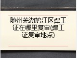 随州芜湖鸠江区焊工证在哪里复审(焊工证复审地点)